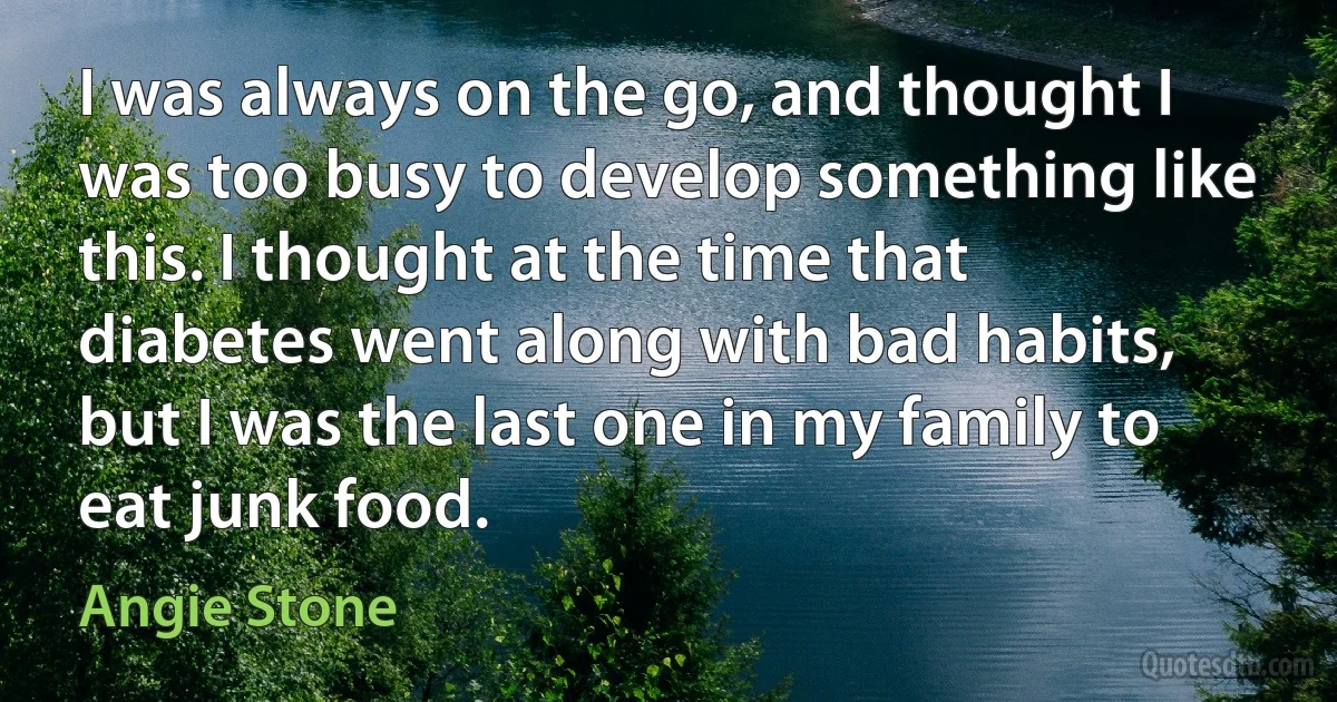 I was always on the go, and thought I was too busy to develop something like this. I thought at the time that diabetes went along with bad habits, but I was the last one in my family to eat junk food. (Angie Stone)