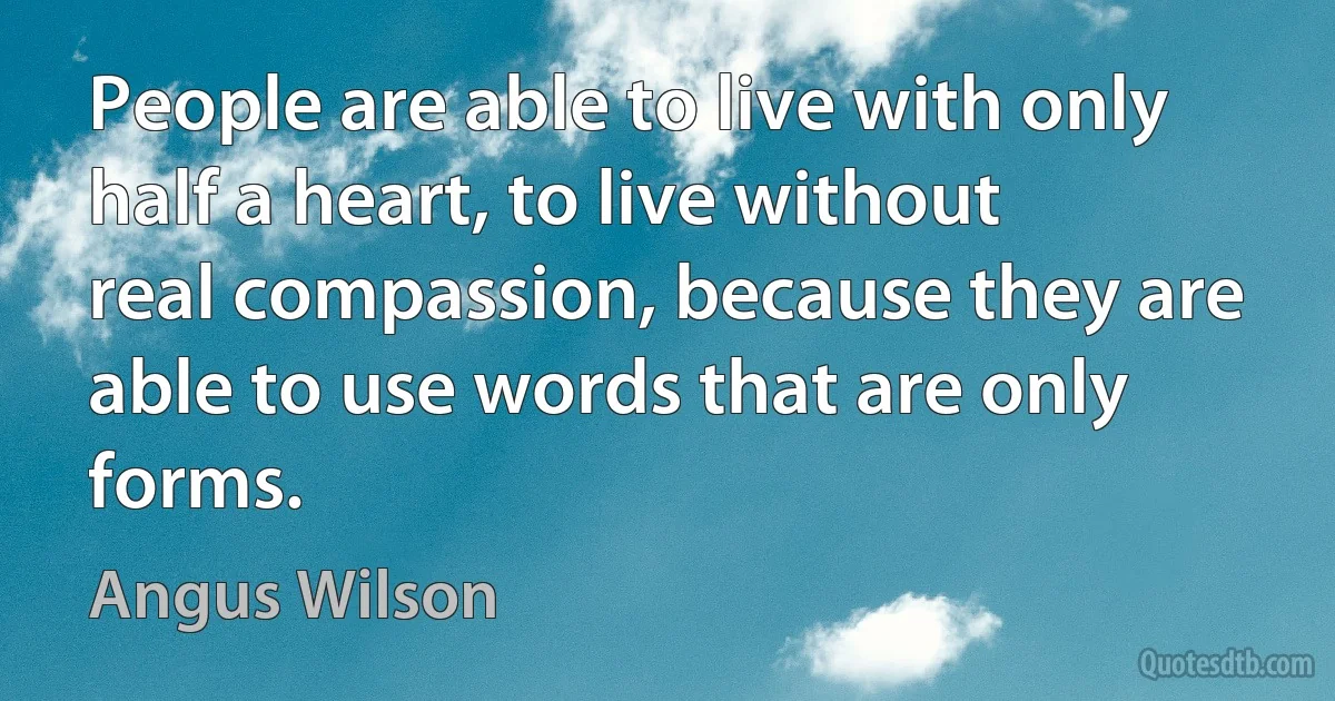 People are able to live with only half a heart, to live without real compassion, because they are able to use words that are only forms. (Angus Wilson)