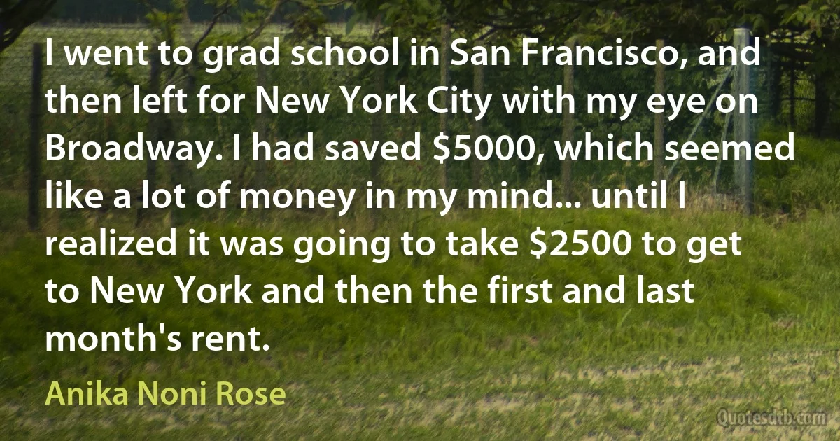 I went to grad school in San Francisco, and then left for New York City with my eye on Broadway. I had saved $5000, which seemed like a lot of money in my mind... until I realized it was going to take $2500 to get to New York and then the first and last month's rent. (Anika Noni Rose)