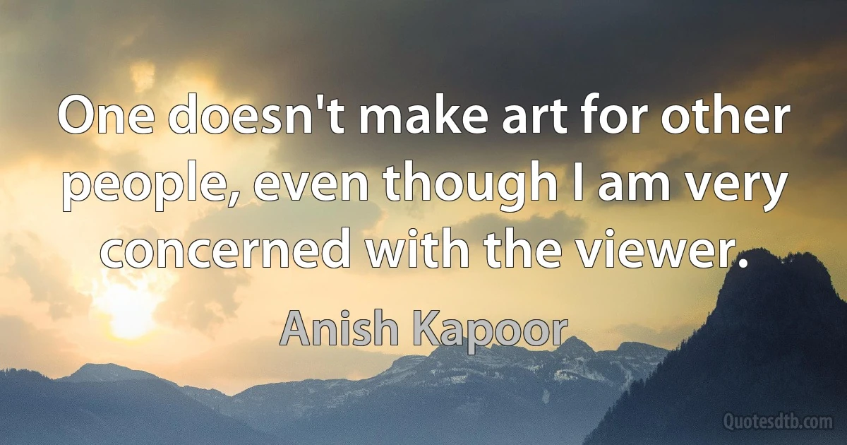 One doesn't make art for other people, even though I am very concerned with the viewer. (Anish Kapoor)