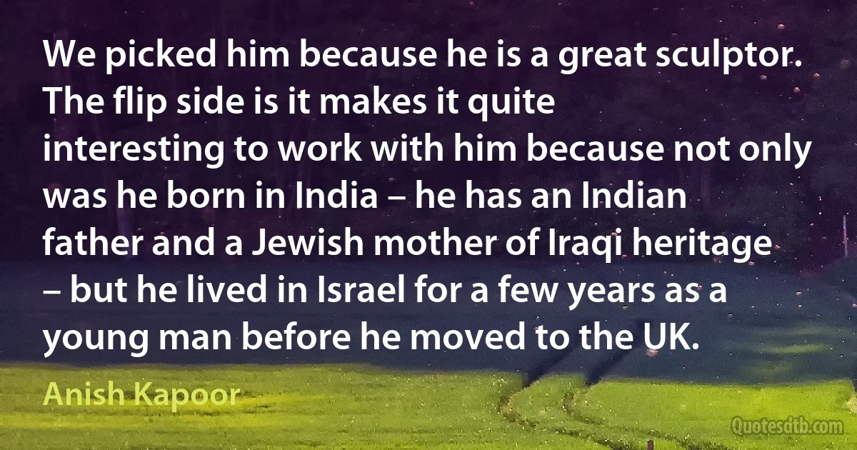 We picked him because he is a great sculptor. The flip side is it makes it quite interesting to work with him because not only was he born in India – he has an Indian father and a Jewish mother of Iraqi heritage – but he lived in Israel for a few years as a young man before he moved to the UK. (Anish Kapoor)