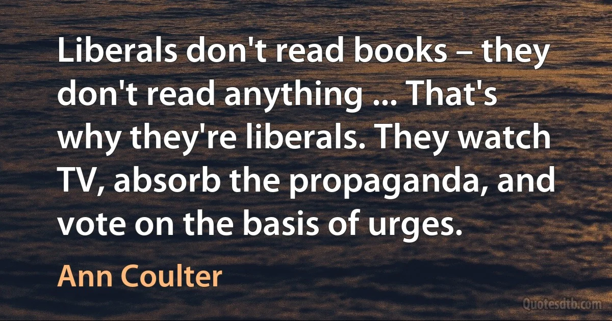 Liberals don't read books – they don't read anything ... That's why they're liberals. They watch TV, absorb the propaganda, and vote on the basis of urges. (Ann Coulter)