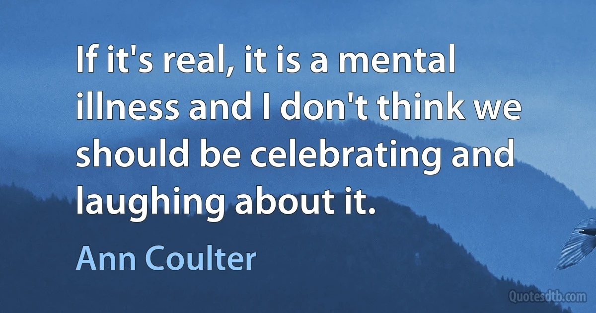 If it's real, it is a mental illness and I don't think we should be celebrating and laughing about it. (Ann Coulter)