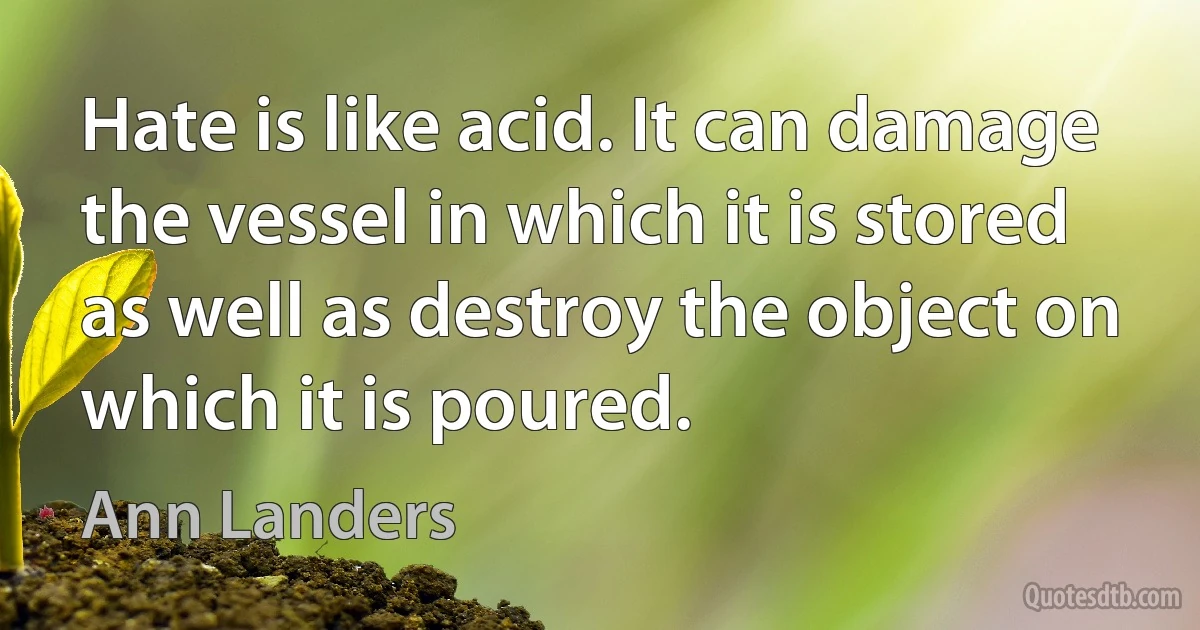 Hate is like acid. It can damage the vessel in which it is stored as well as destroy the object on which it is poured. (Ann Landers)