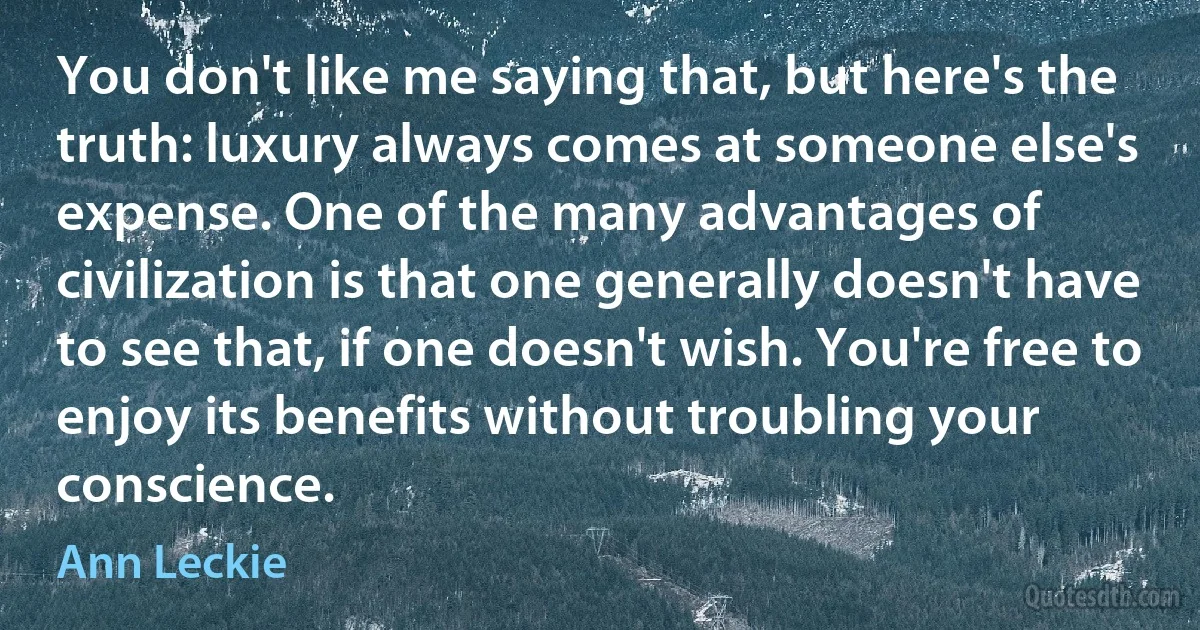 You don't like me saying that, but here's the truth: luxury always comes at someone else's expense. One of the many advantages of civilization is that one generally doesn't have to see that, if one doesn't wish. You're free to enjoy its benefits without troubling your conscience. (Ann Leckie)