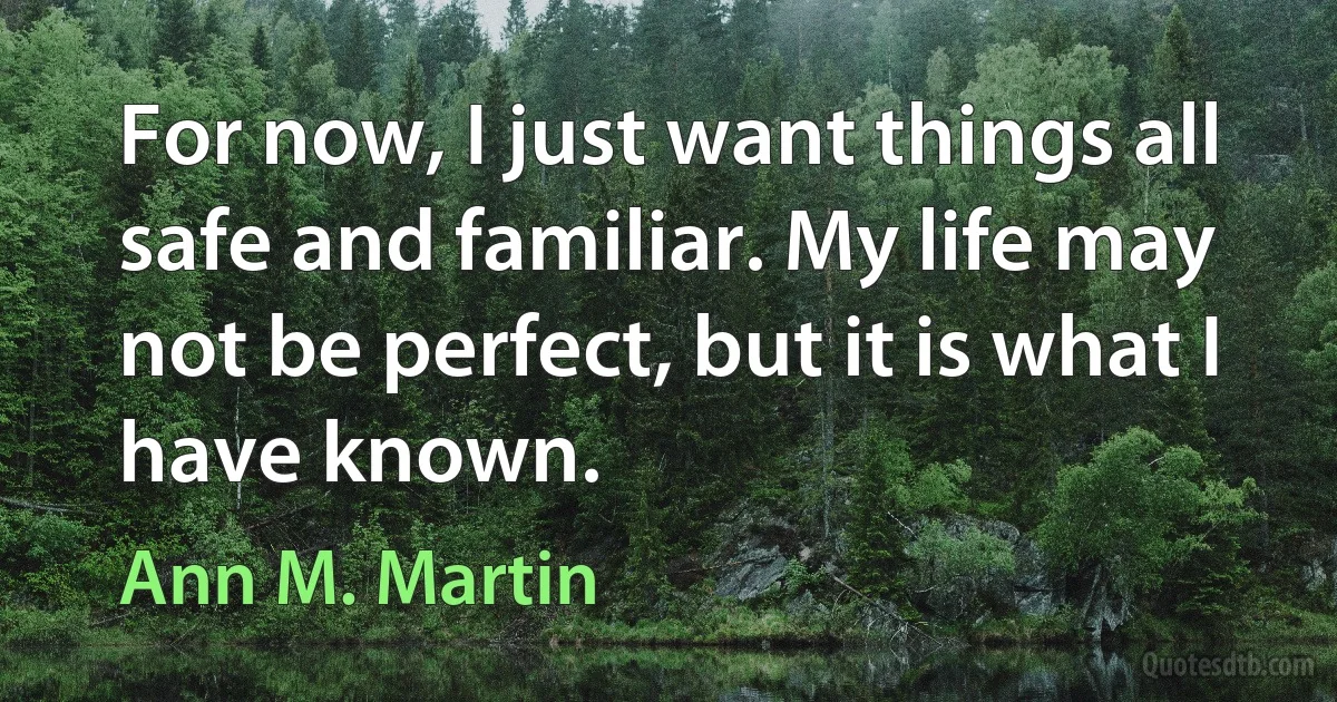 For now, I just want things all safe and familiar. My life may not be perfect, but it is what I have known. (Ann M. Martin)