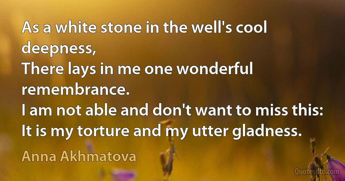 As a white stone in the well's cool deepness,
There lays in me one wonderful remembrance.
I am not able and don't want to miss this:
It is my torture and my utter gladness. (Anna Akhmatova)