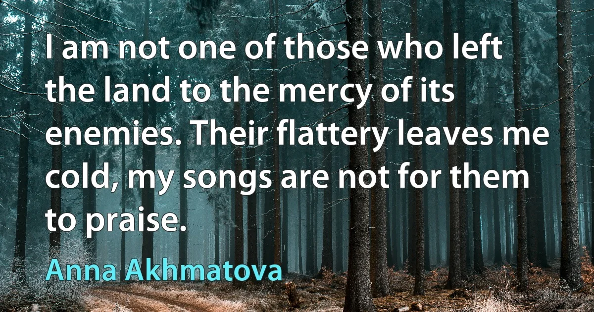 I am not one of those who left the land to the mercy of its enemies. Their flattery leaves me cold, my songs are not for them to praise. (Anna Akhmatova)