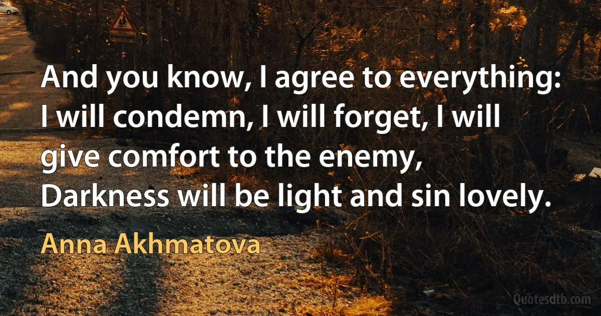 And you know, I agree to everything:
I will condemn, I will forget, I will give comfort to the enemy,
Darkness will be light and sin lovely. (Anna Akhmatova)