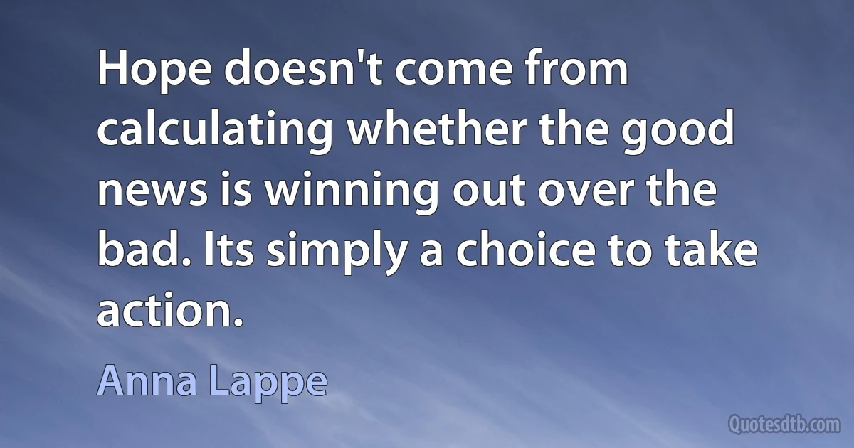 Hope doesn't come from calculating whether the good news is winning out over the bad. Its simply a choice to take action. (Anna Lappe)