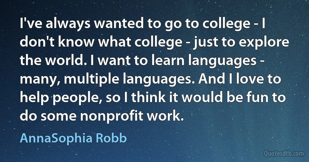 I've always wanted to go to college - I don't know what college - just to explore the world. I want to learn languages - many, multiple languages. And I love to help people, so I think it would be fun to do some nonprofit work. (AnnaSophia Robb)