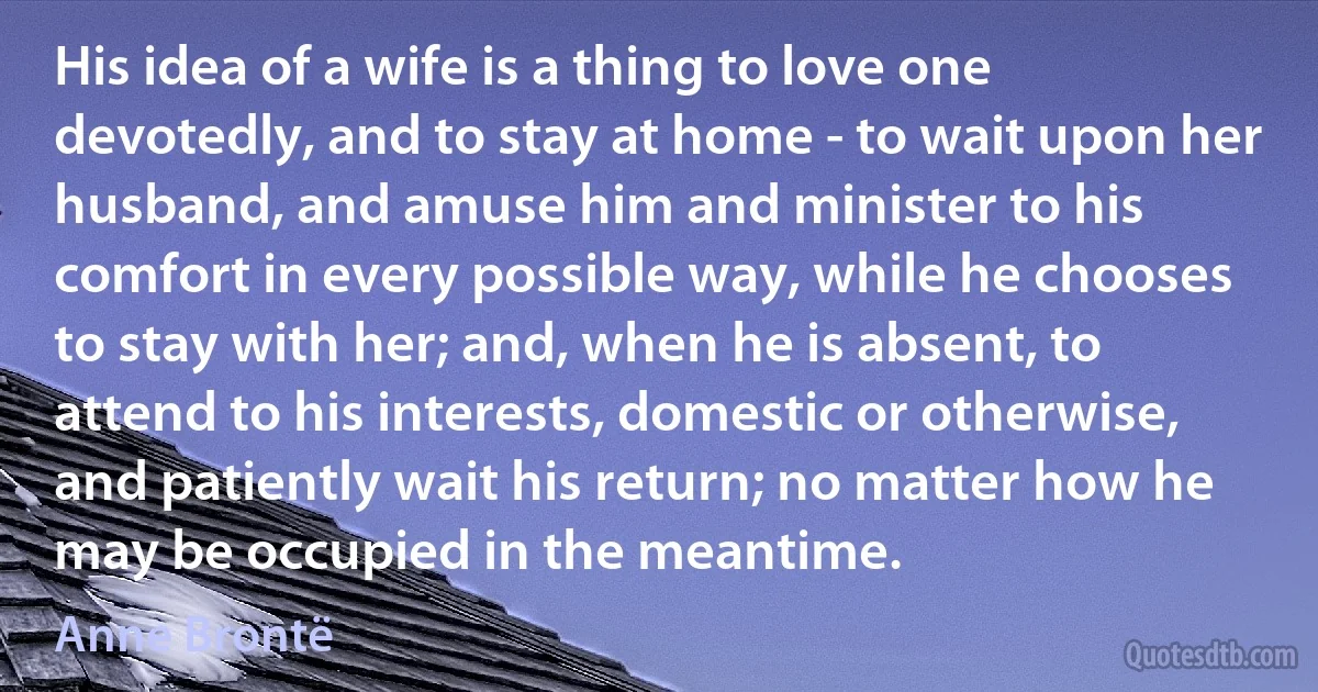 His idea of a wife is a thing to love one devotedly, and to stay at home - to wait upon her husband, and amuse him and minister to his comfort in every possible way, while he chooses to stay with her; and, when he is absent, to attend to his interests, domestic or otherwise, and patiently wait his return; no matter how he may be occupied in the meantime. (Anne Brontë)