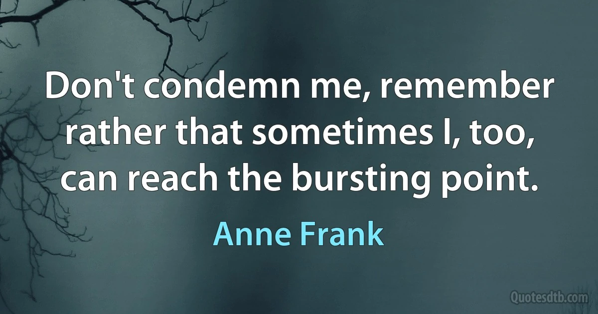 Don't condemn me, remember rather that sometimes I, too, can reach the bursting point. (Anne Frank)