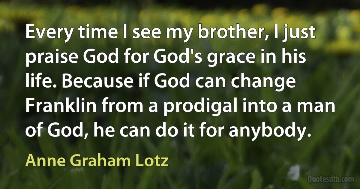 Every time I see my brother, I just praise God for God's grace in his life. Because if God can change Franklin from a prodigal into a man of God, he can do it for anybody. (Anne Graham Lotz)