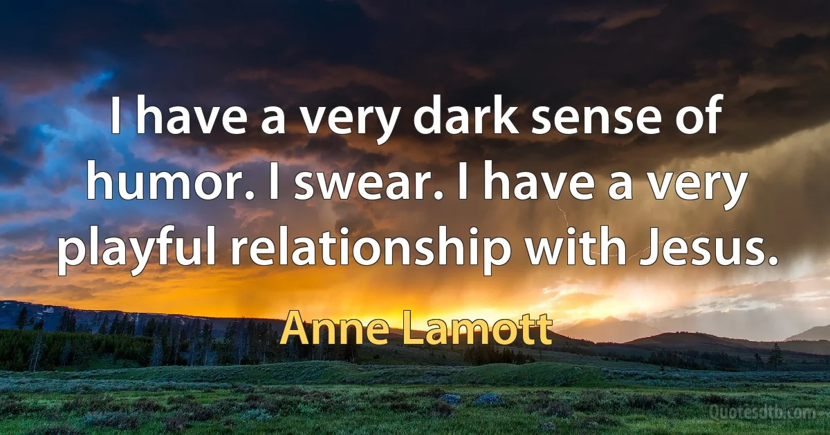 I have a very dark sense of humor. I swear. I have a very playful relationship with Jesus. (Anne Lamott)