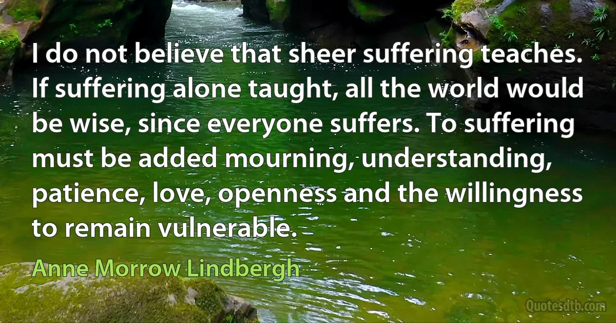 I do not believe that sheer suffering teaches. If suffering alone taught, all the world would be wise, since everyone suffers. To suffering must be added mourning, understanding, patience, love, openness and the willingness to remain vulnerable. (Anne Morrow Lindbergh)