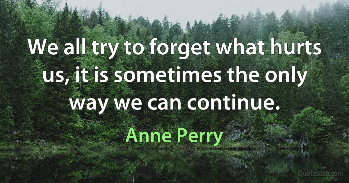 We all try to forget what hurts us, it is sometimes the only way we can continue. (Anne Perry)