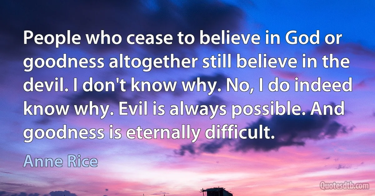 People who cease to believe in God or goodness altogether still believe in the devil. I don't know why. No, I do indeed know why. Evil is always possible. And goodness is eternally difficult. (Anne Rice)