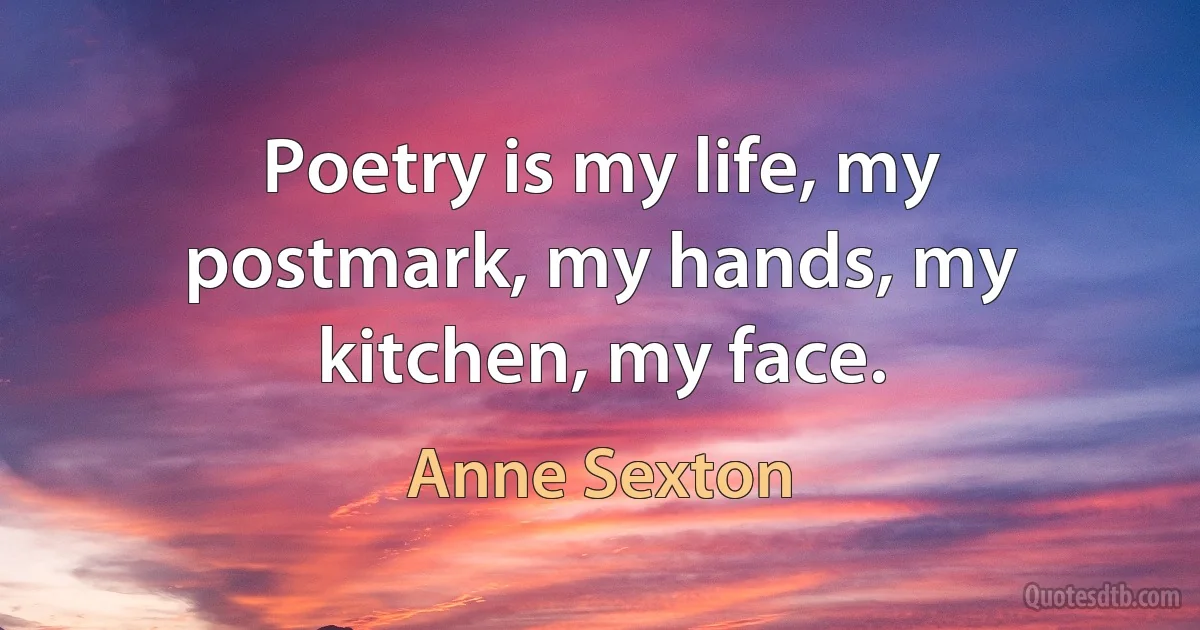 Poetry is my life, my postmark, my hands, my kitchen, my face. (Anne Sexton)