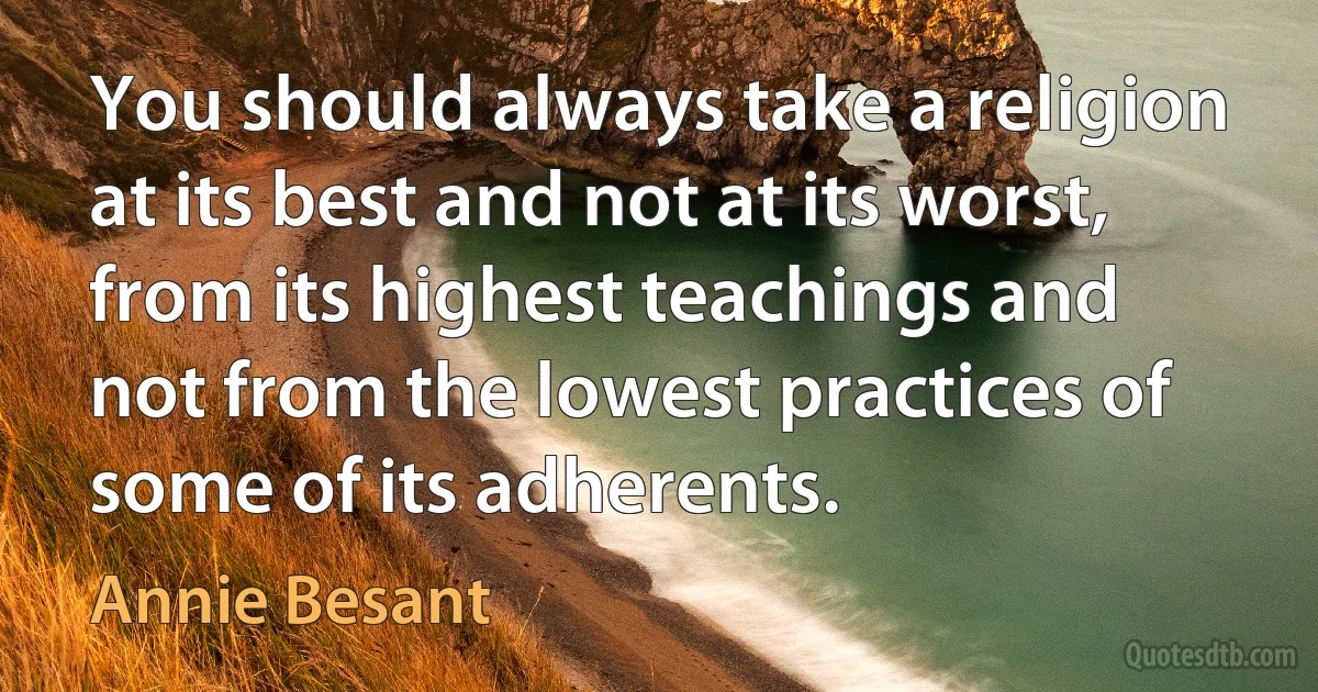 You should always take a religion at its best and not at its worst, from its highest teachings and not from the lowest practices of some of its adherents. (Annie Besant)