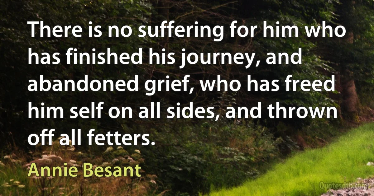 There is no suffering for him who has finished his journey, and abandoned grief, who has freed him self on all sides, and thrown off all fetters. (Annie Besant)