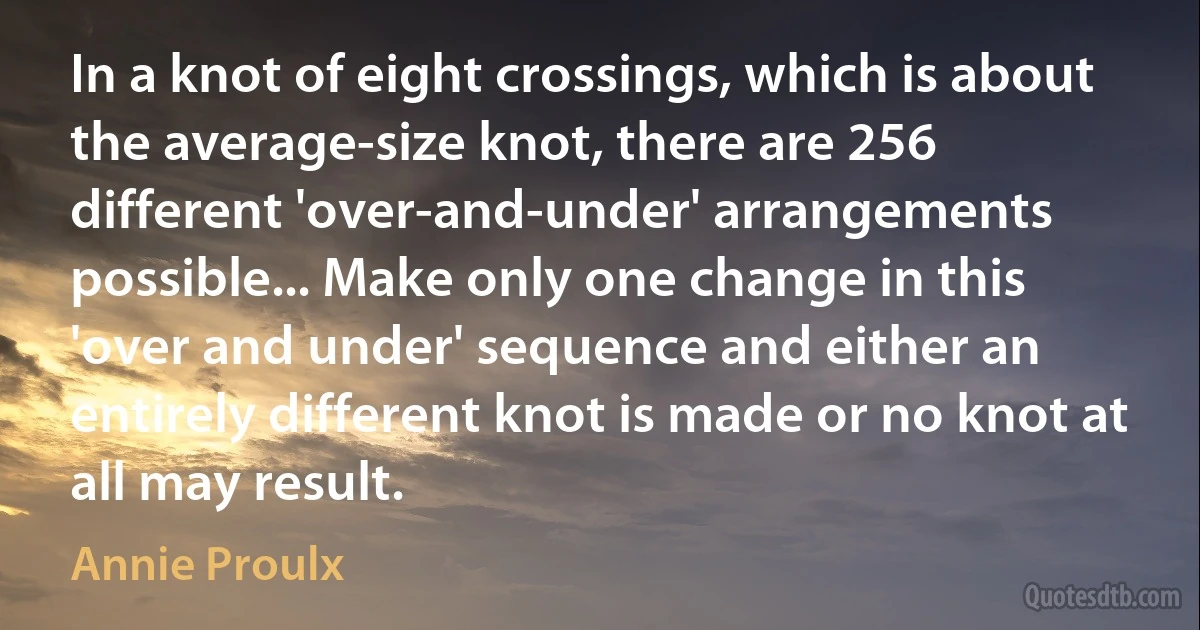 In a knot of eight crossings, which is about the average-size knot, there are 256 different 'over-and-under' arrangements possible... Make only one change in this 'over and under' sequence and either an entirely different knot is made or no knot at all may result. (Annie Proulx)