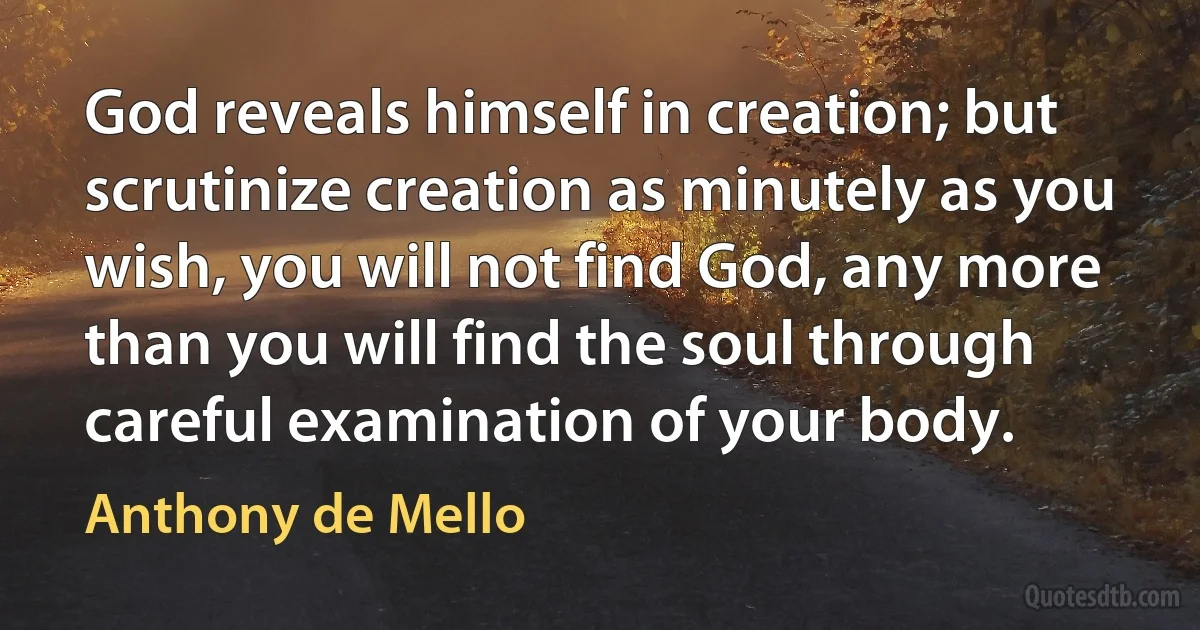 God reveals himself in creation; but scrutinize creation as minutely as you wish, you will not find God, any more than you will find the soul through careful examination of your body. (Anthony de Mello)