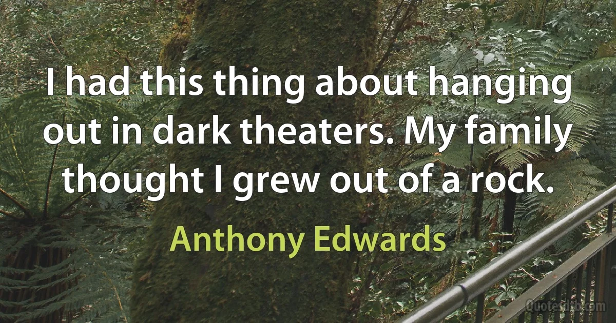 I had this thing about hanging out in dark theaters. My family thought I grew out of a rock. (Anthony Edwards)