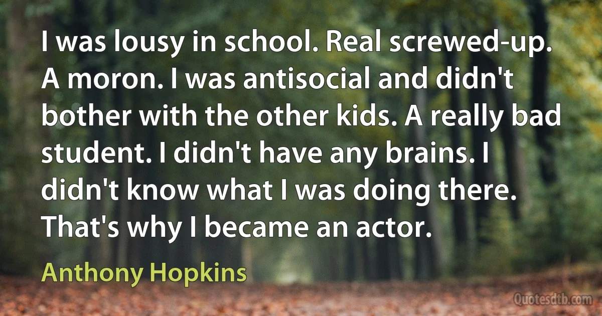 I was lousy in school. Real screwed-up. A moron. I was antisocial and didn't bother with the other kids. A really bad student. I didn't have any brains. I didn't know what I was doing there. That's why I became an actor. (Anthony Hopkins)