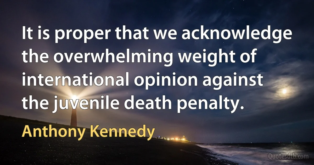 It is proper that we acknowledge the overwhelming weight of international opinion against the juvenile death penalty. (Anthony Kennedy)