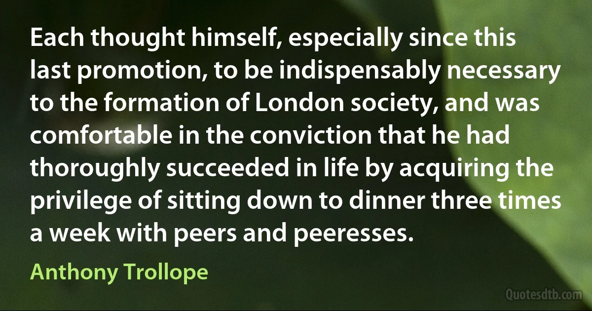 Each thought himself, especially since this last promotion, to be indispensably necessary to the formation of London society, and was comfortable in the conviction that he had thoroughly succeeded in life by acquiring the privilege of sitting down to dinner three times a week with peers and peeresses. (Anthony Trollope)