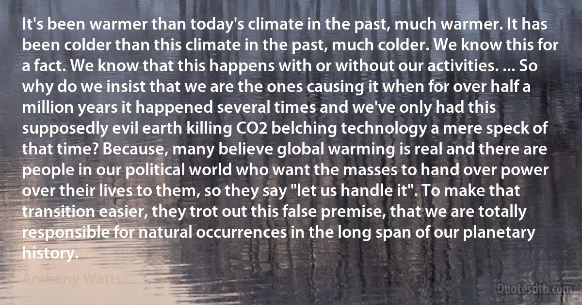 It's been warmer than today's climate in the past, much warmer. It has been colder than this climate in the past, much colder. We know this for a fact. We know that this happens with or without our activities. ... So why do we insist that we are the ones causing it when for over half a million years it happened several times and we've only had this supposedly evil earth killing CO2 belching technology a mere speck of that time? Because, many believe global warming is real and there are people in our political world who want the masses to hand over power over their lives to them, so they say "let us handle it". To make that transition easier, they trot out this false premise, that we are totally responsible for natural occurrences in the long span of our planetary history. (Anthony Watts)