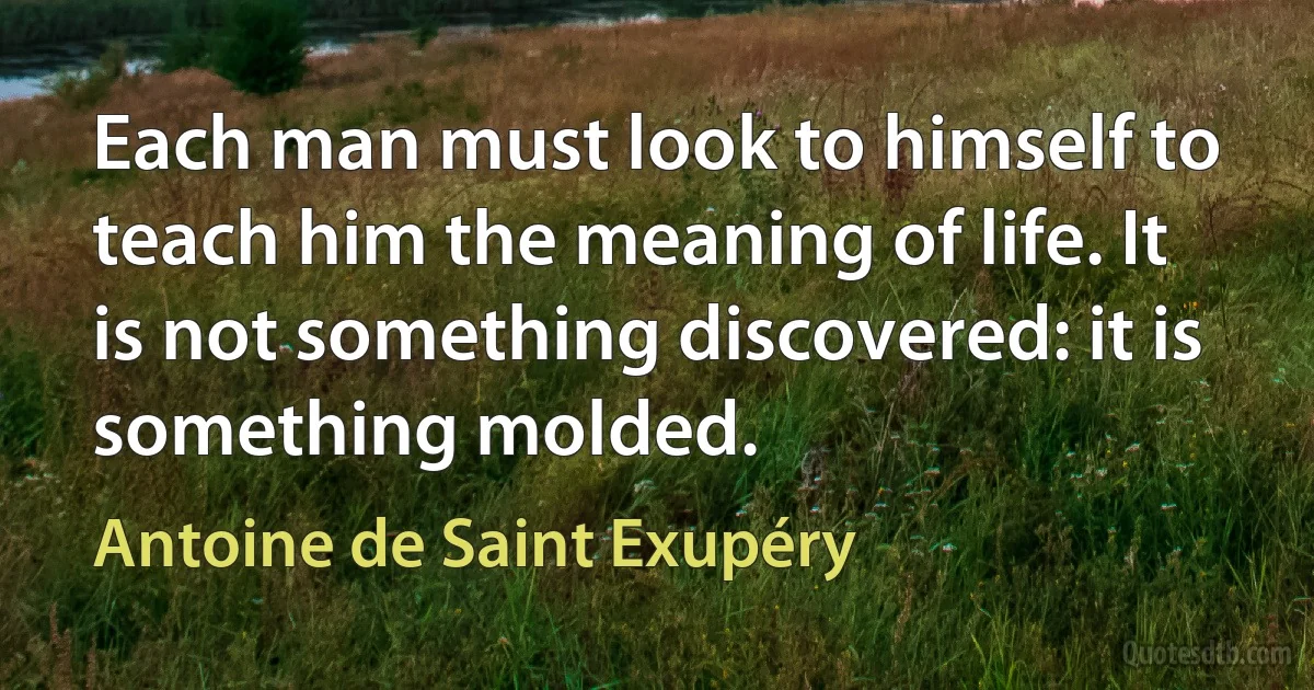 Each man must look to himself to teach him the meaning of life. It is not something discovered: it is something molded. (Antoine de Saint Exupéry)