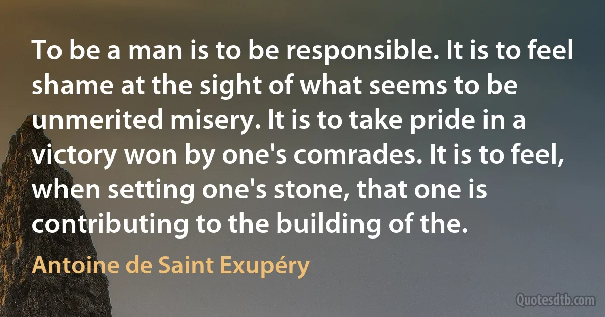 To be a man is to be responsible. It is to feel shame at the sight of what seems to be unmerited misery. It is to take pride in a victory won by one's comrades. It is to feel, when setting one's stone, that one is contributing to the building of the. (Antoine de Saint Exupéry)