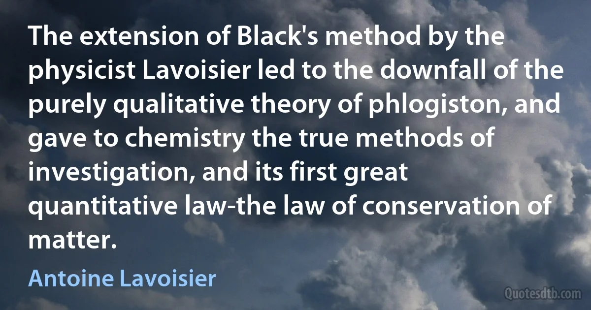 The extension of Black's method by the physicist Lavoisier led to the downfall of the purely qualitative theory of phlogiston, and gave to chemistry the true methods of investigation, and its first great quantitative law-the law of conservation of matter. (Antoine Lavoisier)