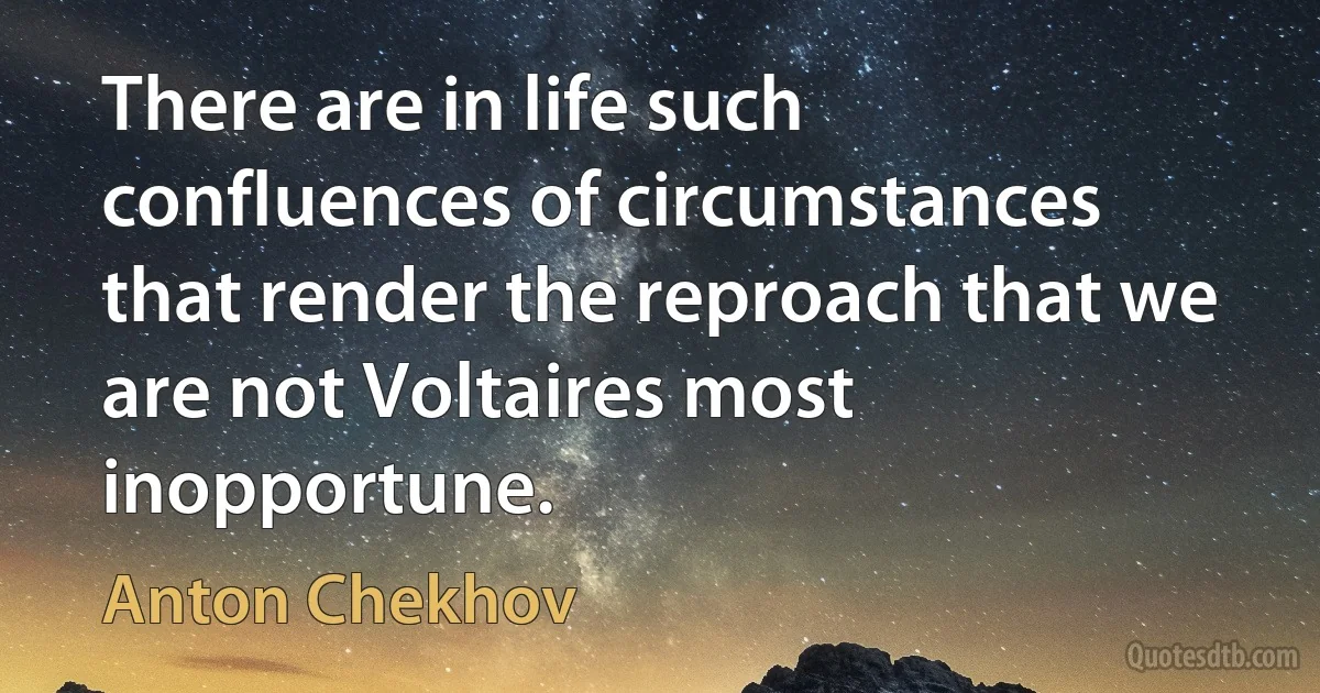 There are in life such confluences of circumstances that render the reproach that we are not Voltaires most inopportune. (Anton Chekhov)