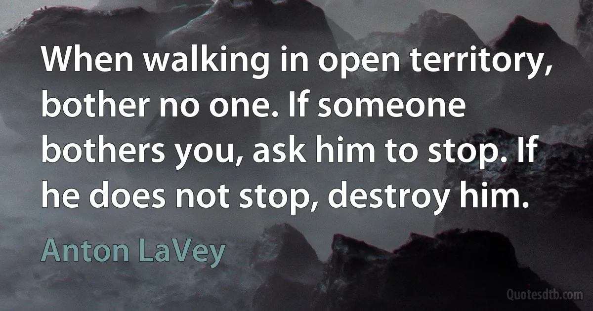 When walking in open territory, bother no one. If someone bothers you, ask him to stop. If he does not stop, destroy him. (Anton LaVey)