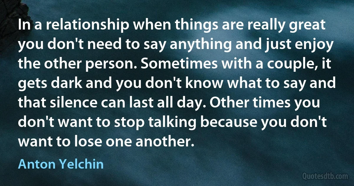 In a relationship when things are really great you don't need to say anything and just enjoy the other person. Sometimes with a couple, it gets dark and you don't know what to say and that silence can last all day. Other times you don't want to stop talking because you don't want to lose one another. (Anton Yelchin)