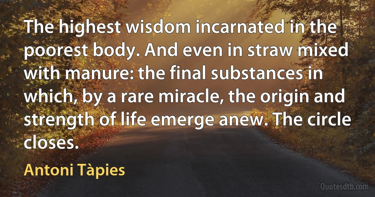 The highest wisdom incarnated in the poorest body. And even in straw mixed with manure: the final substances in which, by a rare miracle, the origin and strength of life emerge anew. The circle closes. (Antoni Tàpies)