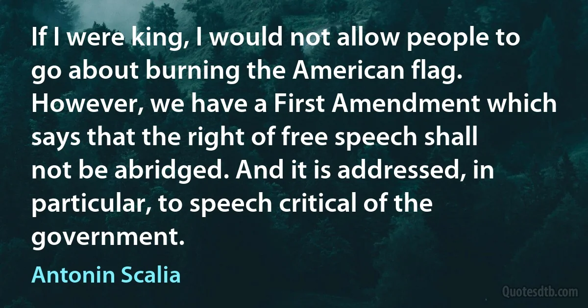 If I were king, I would not allow people to go about burning the American flag. However, we have a First Amendment which says that the right of free speech shall not be abridged. And it is addressed, in particular, to speech critical of the government. (Antonin Scalia)