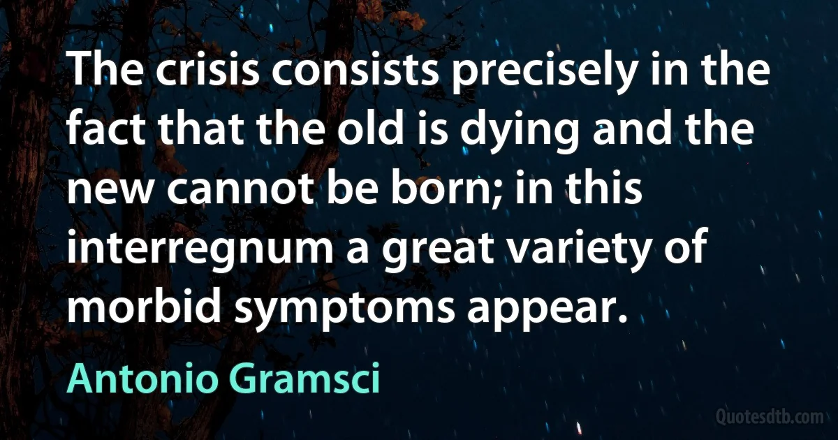 The crisis consists precisely in the fact that the old is dying and the new cannot be born; in this interregnum a great variety of morbid symptoms appear. (Antonio Gramsci)