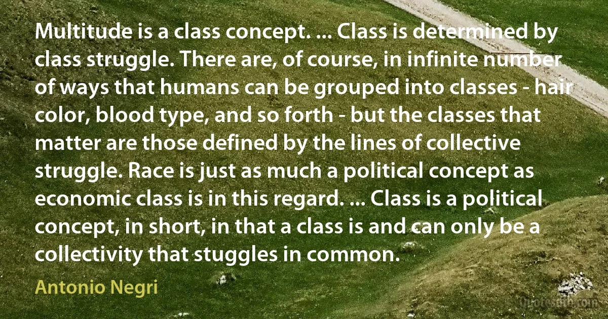 Multitude is a class concept. ... Class is determined by class struggle. There are, of course, in infinite number of ways that humans can be grouped into classes - hair color, blood type, and so forth - but the classes that matter are those defined by the lines of collective struggle. Race is just as much a political concept as economic class is in this regard. ... Class is a political concept, in short, in that a class is and can only be a collectivity that stuggles in common. (Antonio Negri)