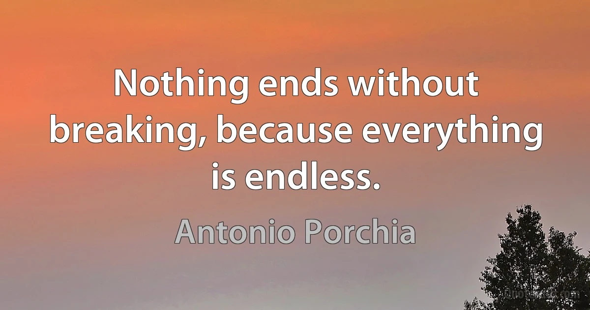 Nothing ends without breaking, because everything is endless. (Antonio Porchia)