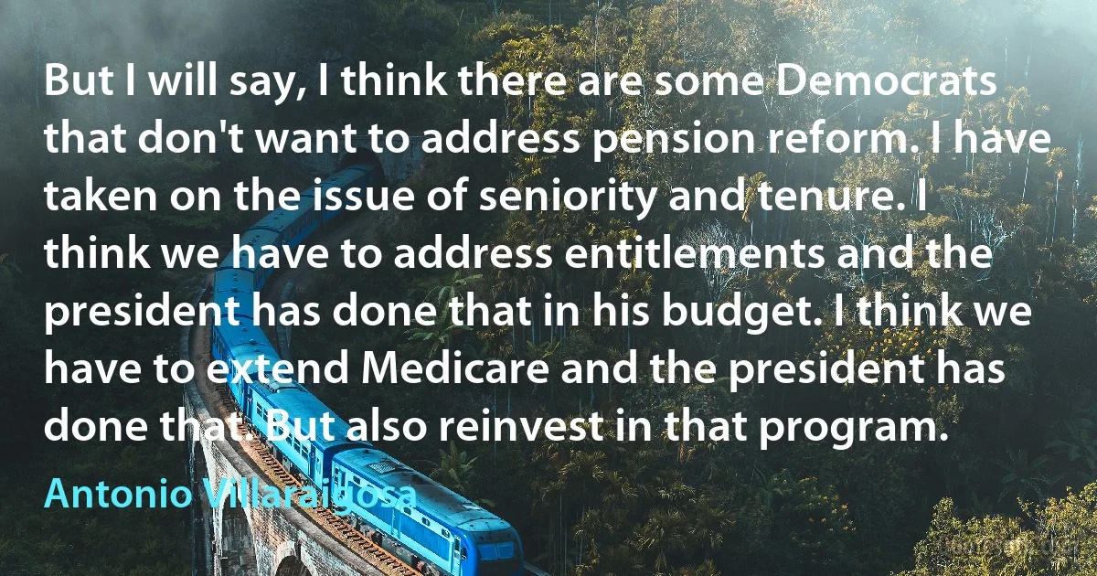 But I will say, I think there are some Democrats that don't want to address pension reform. I have taken on the issue of seniority and tenure. I think we have to address entitlements and the president has done that in his budget. I think we have to extend Medicare and the president has done that. But also reinvest in that program. (Antonio Villaraigosa)