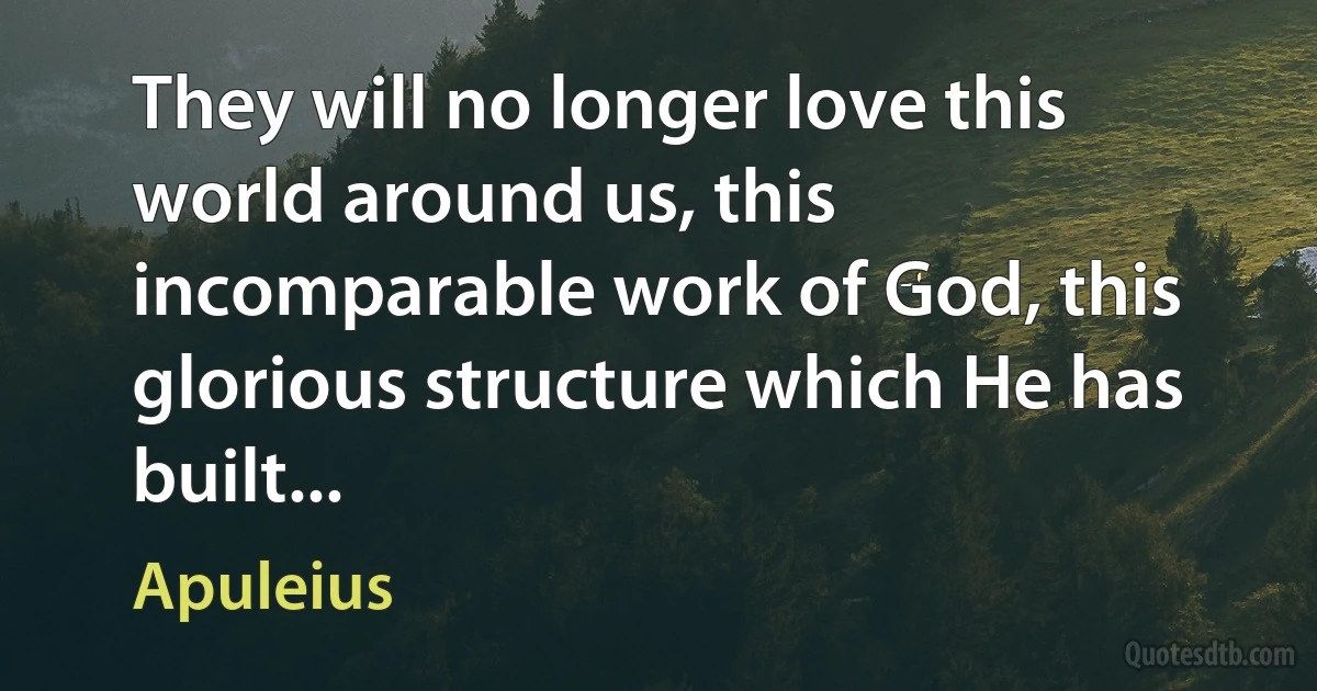 They will no longer love this world around us, this incomparable work of God, this glorious structure which He has built... (Apuleius)