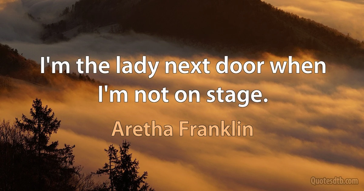 I'm the lady next door when I'm not on stage. (Aretha Franklin)