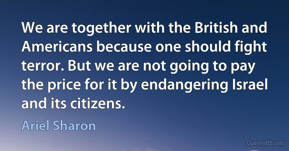 We are together with the British and Americans because one should fight terror. But we are not going to pay the price for it by endangering Israel and its citizens. (Ariel Sharon)