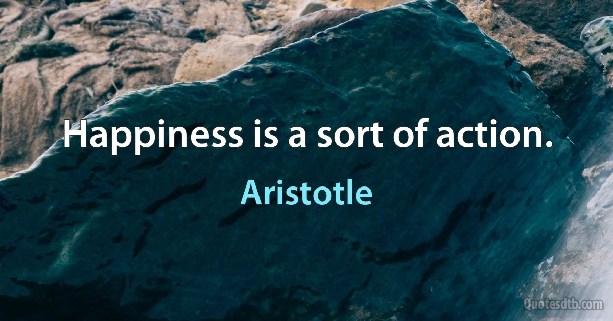 Happiness is a sort of action. (Aristotle)