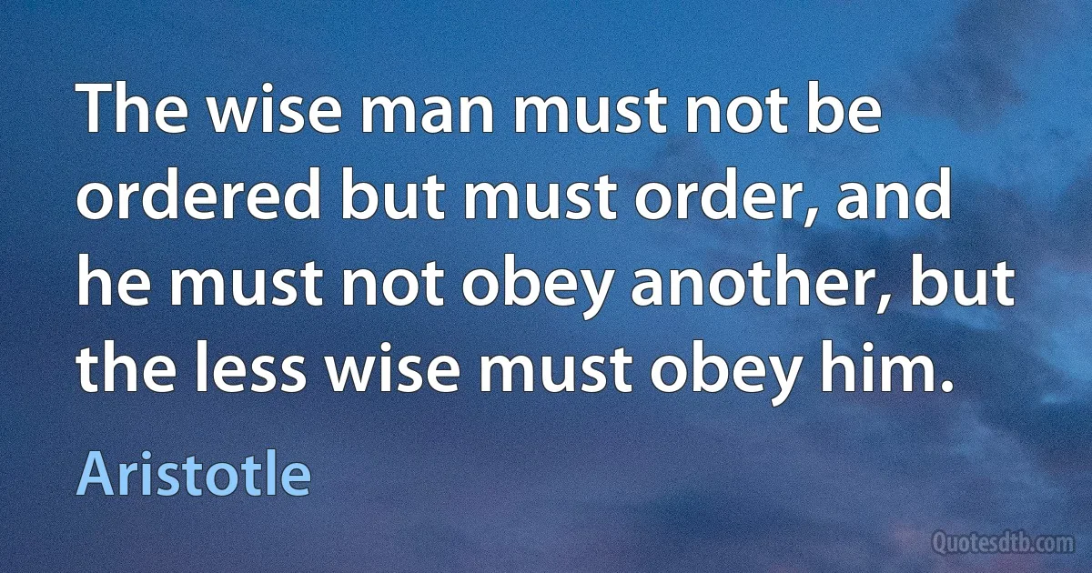 The wise man must not be ordered but must order, and he must not obey another, but the less wise must obey him. (Aristotle)