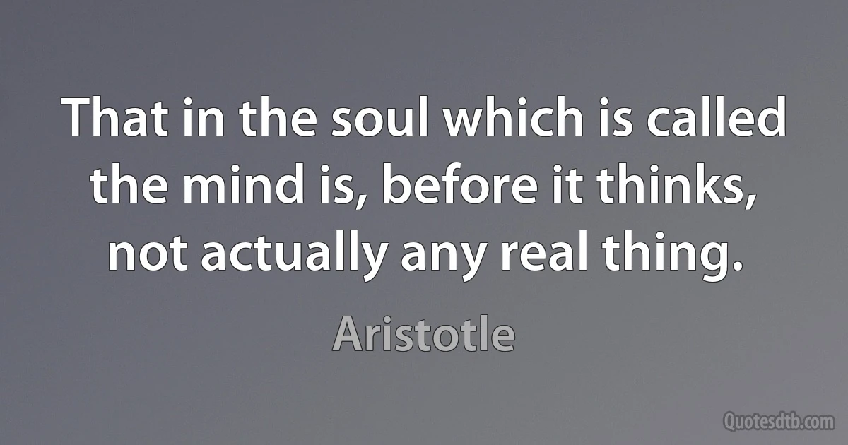 That in the soul which is called the mind is, before it thinks, not actually any real thing. (Aristotle)